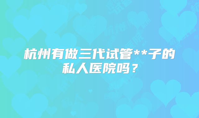 杭州有做三代试管**子的私人医院吗？