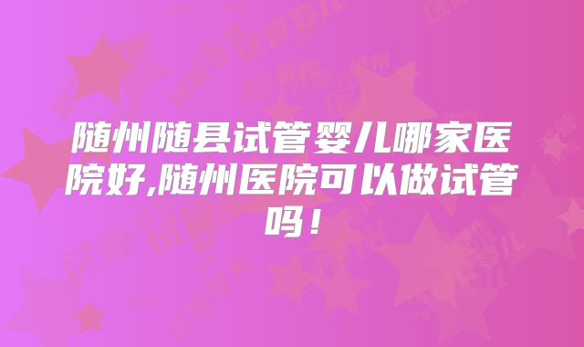 随州随县试管婴儿哪家医院好,随州医院可以做试管吗！