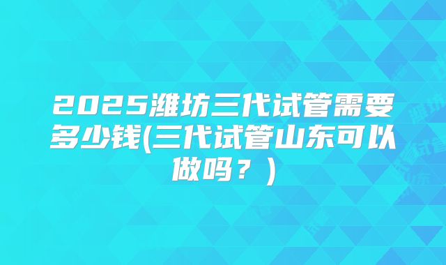 2025潍坊三代试管需要多少钱(三代试管山东可以做吗？)