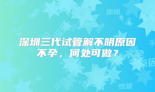 深圳三代试管解不明原因不孕，何处可做？