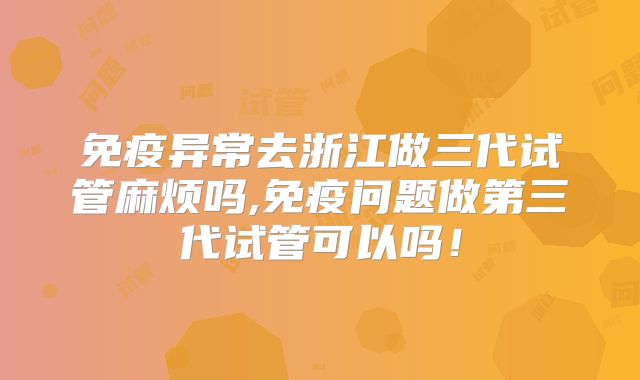 免疫异常去浙江做三代试管麻烦吗,免疫问题做第三代试管可以吗！