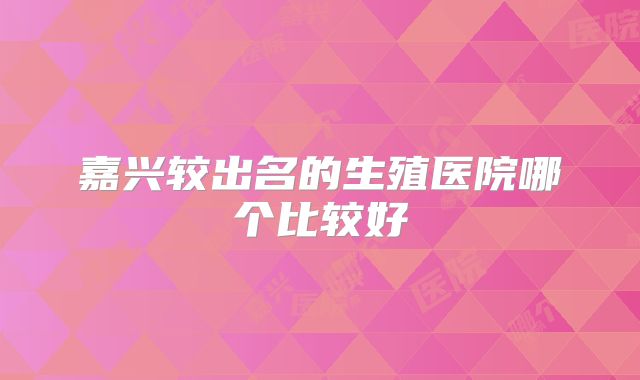 嘉兴较出名的生殖医院哪个比较好