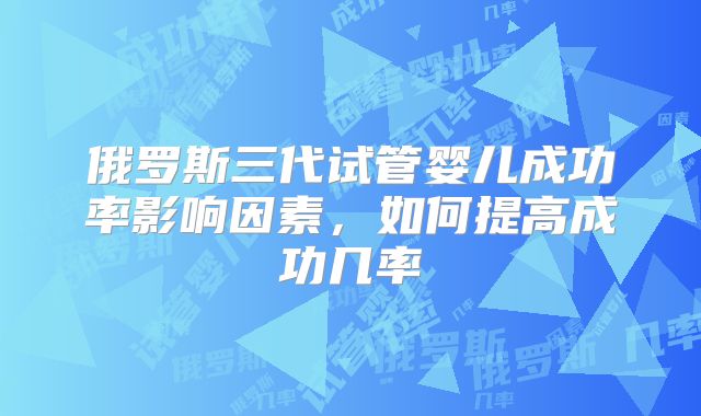 俄罗斯三代试管婴儿成功率影响因素，如何提高成功几率