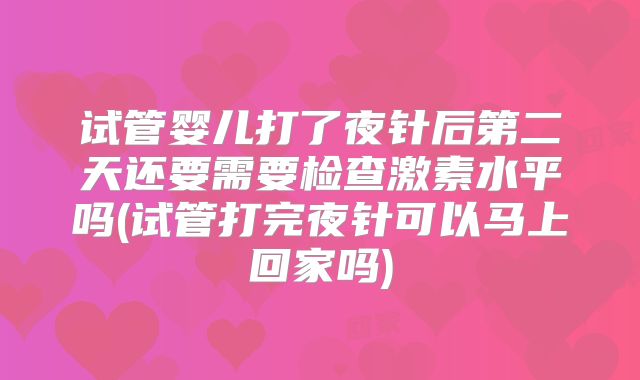 试管婴儿打了夜针后第二天还要需要检查激素水平吗(试管打完夜针可以马上回家吗)