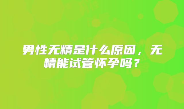 男性无精是什么原因，无精能试管怀孕吗？