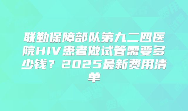 联勤保障部队第九二四医院HIV患者做试管需要多少钱?2025最新费用清单