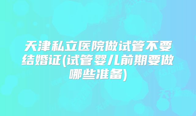 天津私立医院做试管不要结婚证(试管婴儿前期要做哪些准备)