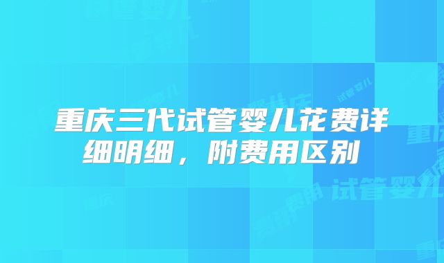 重庆三代试管婴儿花费详细明细，附费用区别