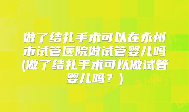 做了结扎手术可以在永州市试管医院做试管婴儿吗(做了结扎手术可以做试管婴儿吗？)