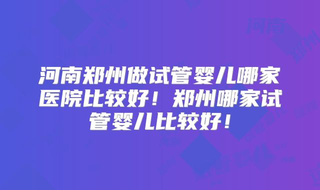 河南郑州做试管婴儿哪家医院比较好！郑州哪家试管婴儿比较好！