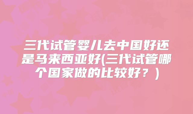 三代试管婴儿去中国好还是马来西亚好(三代试管哪个国家做的比较好?)
