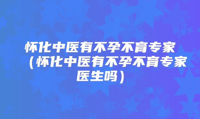 怀化中医有不孕不育专家（怀化中医有不孕不育专家医生吗）