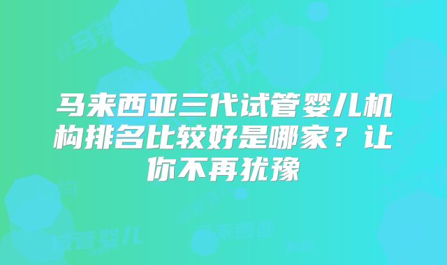 马来西亚三代试管婴儿机构排名比较好是哪家？让你不再犹豫