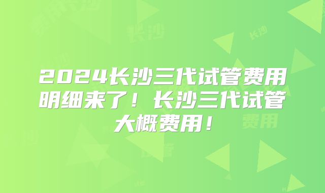 2024长沙三代试管费用明细来了！长沙三代试管大概费用！