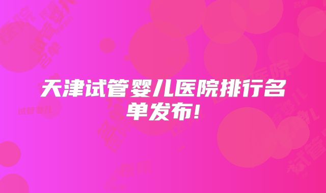 天津试管婴儿医院排行名单发布!