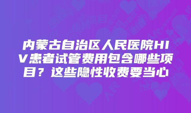 内蒙古自治区人民医院HIV患者试管费用包含哪些项目?这些隐性收费要当心