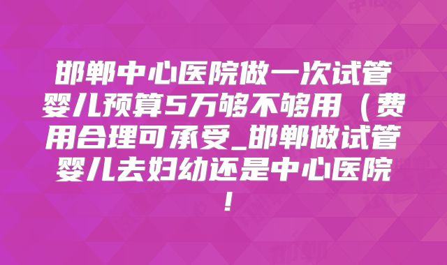 邯郸中心医院做一次试管婴儿预算5万够不够用（费用合理可承受_邯郸做试管婴儿去妇幼还是中心医院！