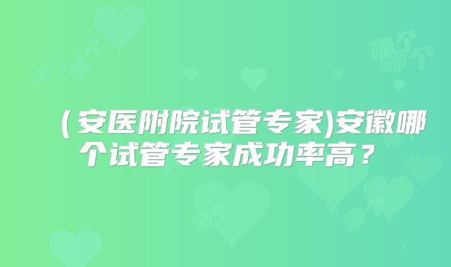 （安医附院试管专家)安徽哪个试管专家成功率高？