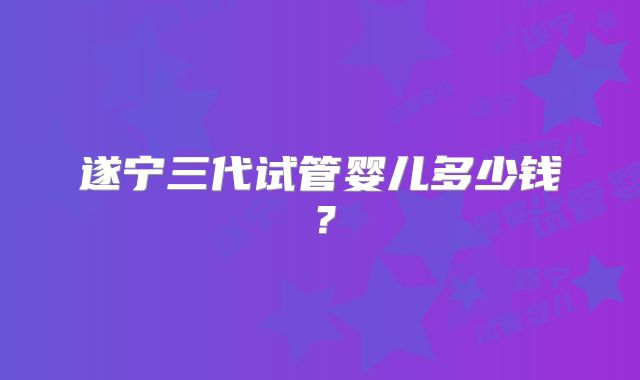 遂宁三代试管婴儿多少钱？