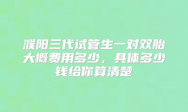 濮阳三代试管生一对双胎大概费用多少,具体多少钱给你算清楚