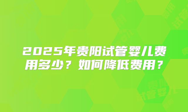 2025年贵阳试管婴儿费用多少?如何降低费用?