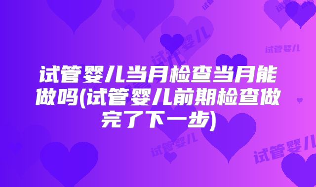 试管婴儿当月检查当月能做吗(试管婴儿前期检查做完了下一步)