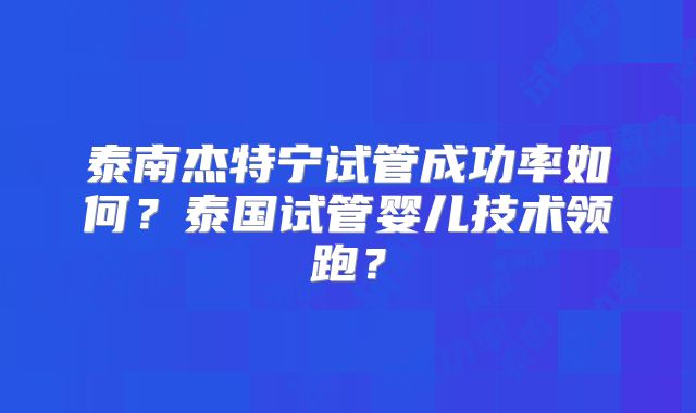 泰南杰特宁试管成功率如何？泰国试管婴儿技术领跑？