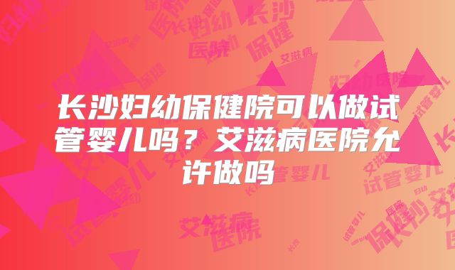 长沙妇幼保健院可以做试管婴儿吗?艾滋病医院允许做吗