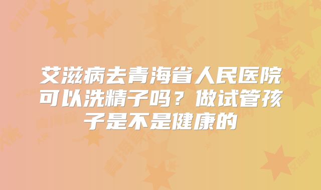 艾滋病去青海省人民医院可以洗精子吗？做试管孩子是不是健康的