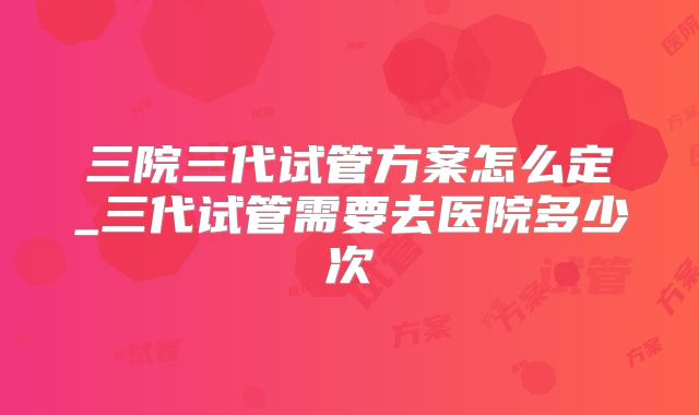 三院三代试管方案怎么定_三代试管需要去医院多少次