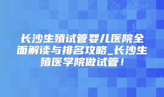 长沙生殖试管婴儿医院全面解读与排名攻略_长沙生殖医学院做试管！