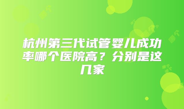 杭州第三代试管婴儿成功率哪个医院高？分别是这几家