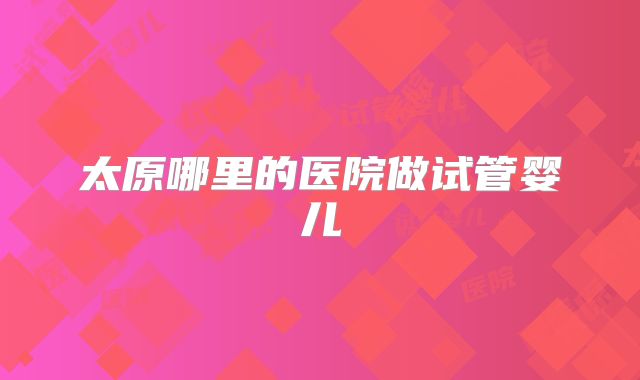 太原哪里的医院做试管婴儿