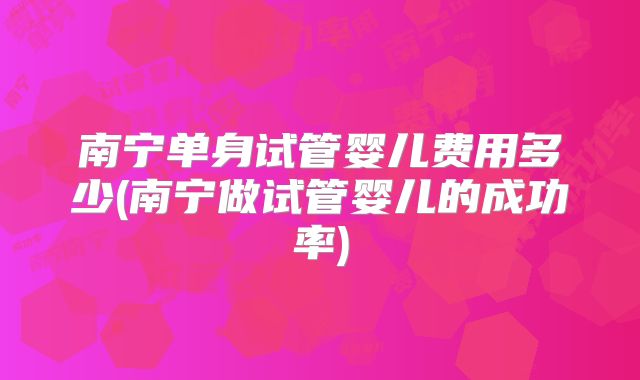 南宁单身试管婴儿费用多少(南宁做试管婴儿的成功率)
