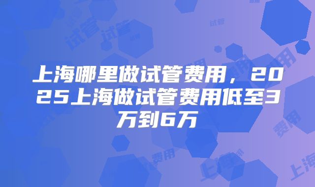 上海哪里做试管费用，2025上海做试管费用低至3万到6万