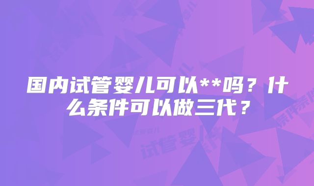 国内试管婴儿可以**吗?什么条件可以做三代?