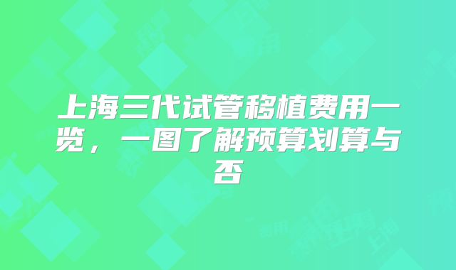 上海三代试管移植费用一览，一图了解预算划算与否