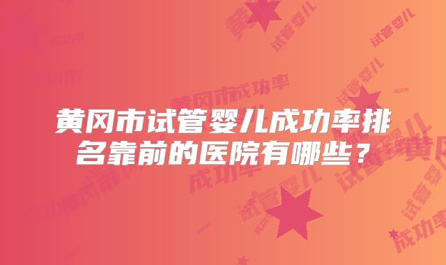 黄冈市试管婴儿成功率排名靠前的医院有哪些？