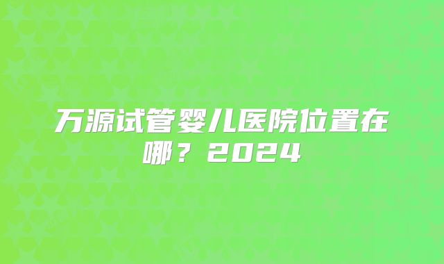 万源试管婴儿医院位置在哪？2024