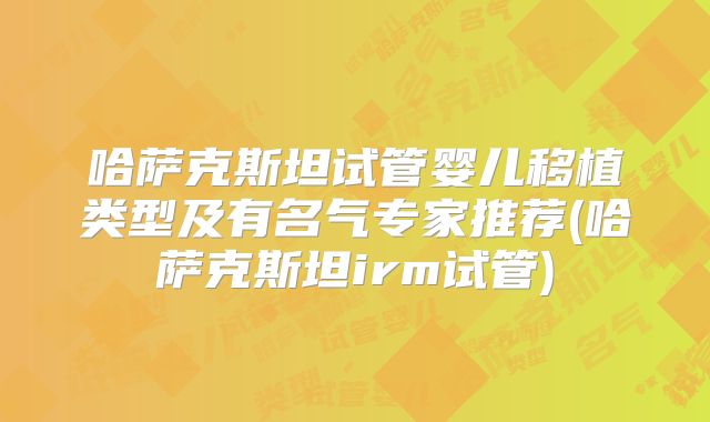 哈萨克斯坦试管婴儿移植类型及有名气专家推荐(哈萨克斯坦irm试管)