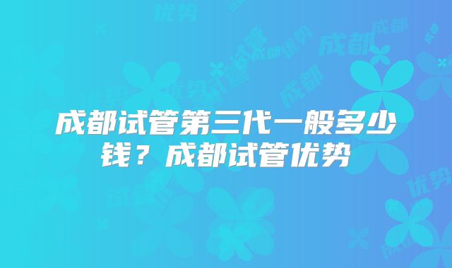 成都试管第三代一般多少钱？成都试管优势