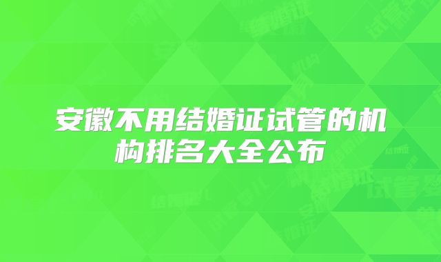 安徽不用结婚证试管的机构排名大全公布