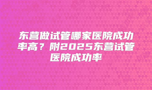 东营做试管哪家医院成功率高？附2025东营试管医院成功率