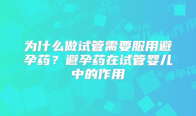 为什么做试管需要服用避孕药?避孕药在试管婴儿中的作用