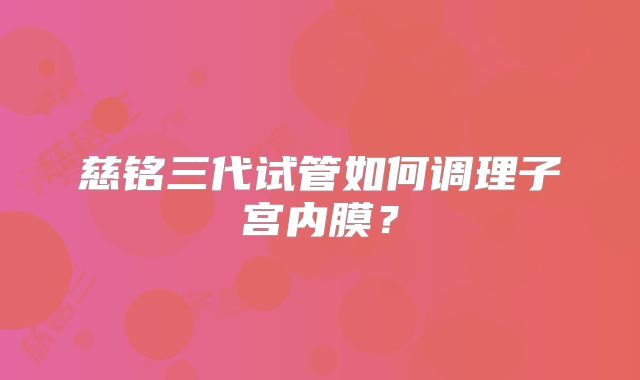 慈铭三代试管如何调理子宫内膜?