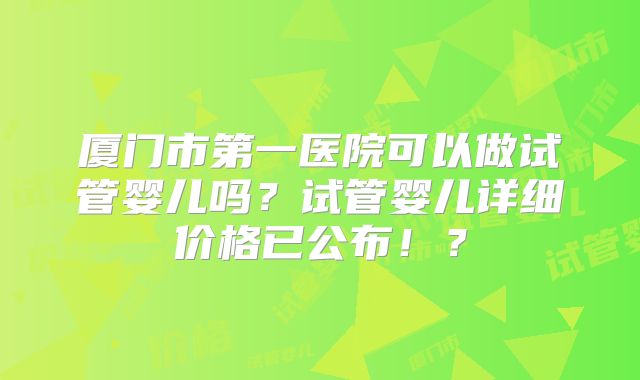 厦门市第一医院可以做试管婴儿吗?试管婴儿详细价格已公布!?