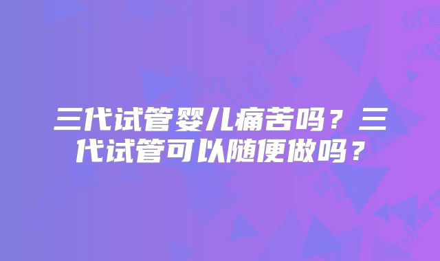三代试管婴儿痛苦吗？三代试管可以随便做吗？