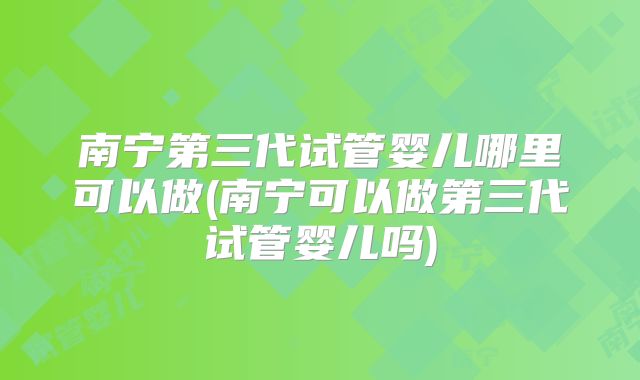 南宁第三代试管婴儿哪里可以做(南宁可以做第三代试管婴儿吗)