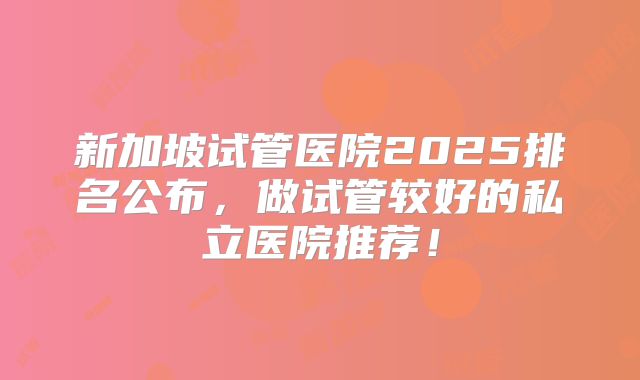新加坡试管医院2025排名公布，做试管较好的私立医院推荐！