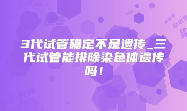 3代试管确定不是遗传_三代试管能排除染色体遗传吗！